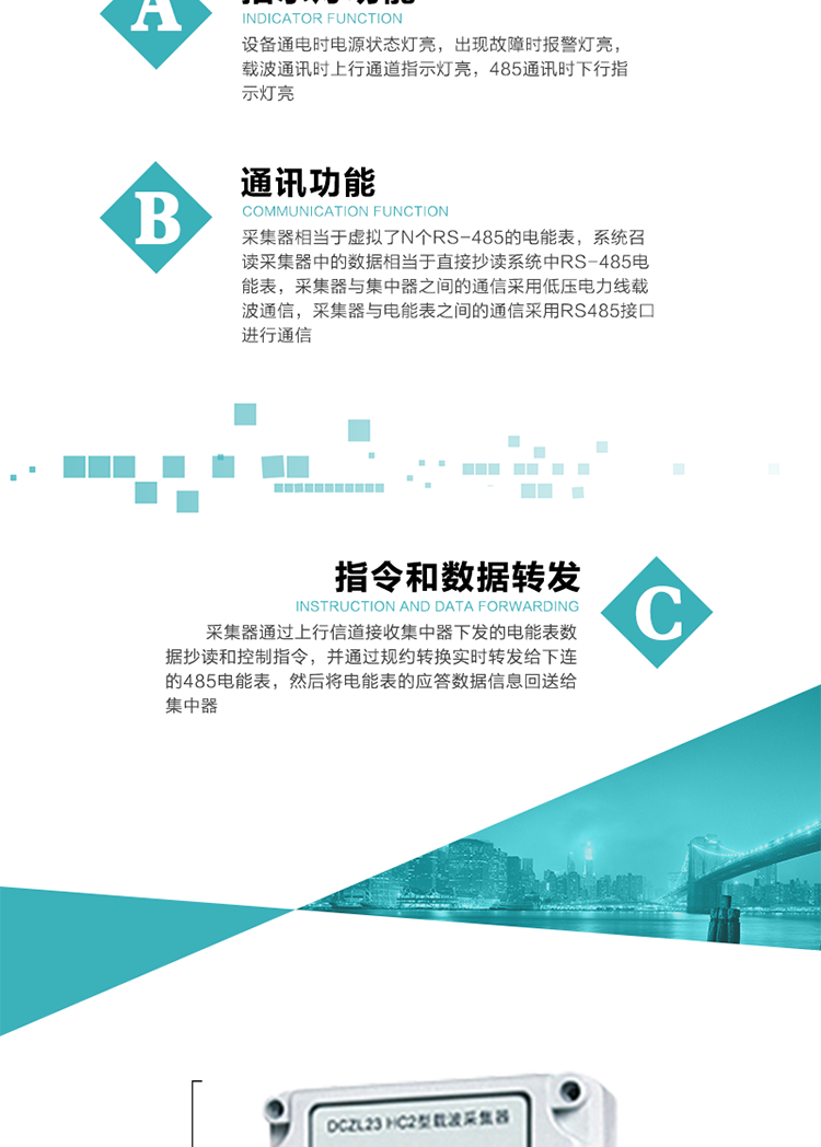 功能及特點：
1、通訊功能，采集器相當于虛擬了N個RS-485的電能表，系統(tǒng)召讀采集器中的數(shù)據(jù)相當于直接抄讀系統(tǒng)中RS-485電能表，采集器與集中器之間的通信采用低壓電力線載波通信，采集器與電能表之間的通信采用RS485接口進行通信,
2、指令和數(shù)據(jù)轉發(fā)功能，采集器通過上行信道接收集中器下發(fā)的電能表數(shù)據(jù)抄讀和控制指令，并通過規(guī)約轉換實時轉發(fā)給下連的485電能表，然后將電能表的應答數(shù)據(jù)信息回送給集中器。
3、指示燈功能，設備通電時電源狀態(tài)燈亮，出現(xiàn)故障時報警燈亮，載波通訊時上行通道指示燈亮，485通訊時下行指示燈亮。