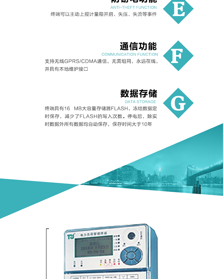 5、防竊電，終端可以主動(dòng)上報(bào)計(jì)量箱開(kāi)啟、失壓、失流等事件
6、數(shù)據(jù)存儲(chǔ)，終端具有16 MB大容量存儲(chǔ)器FLASH，凍結(jié)數(shù)據(jù)定時(shí)保存，減少了FLASH的寫(xiě)入次數(shù)。停電后，除實(shí)時(shí)數(shù)據(jù)外所有數(shù)據(jù)均自動(dòng)保存，保存時(shí)間大于10年。
7、通信功能，支持無(wú)線GPRS/CDMA通信，無(wú)需組網(wǎng)，永遠(yuǎn)在線，并具有本地維護(hù)接口