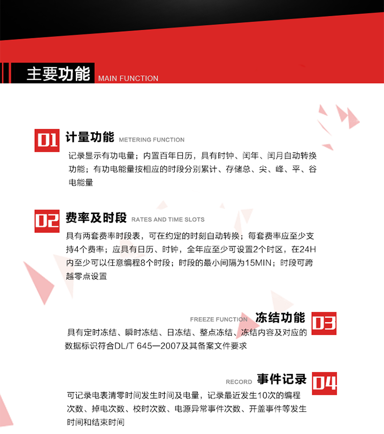 主要功能
1. 計量功能
記錄顯示有功電量
2. 計時功能
內(nèi)置百年日歷，具有時鐘、閏年、閏月自動轉(zhuǎn)換功能。
3. 分時計量功能
有功電能量按相應(yīng)的時段分別累計、存儲總、尖、峰、平、谷電能量 
4. 費率、時段： 
a）具有兩套費率時段表，可在約定的時刻自動轉(zhuǎn)換；每套費率應(yīng)至少支持4個費率。 
b）應(yīng)具有日歷、時鐘，全年應(yīng)至少可設(shè)置2個時區(qū)，在24h內(nèi)至少可以任意編程8個時段；時段的最小間隔為15min；時段可跨越零點設(shè)置。 
5. 凍結(jié)功能 
1. 定時凍結(jié)：按照約定的時間及間隔凍結(jié)電能量數(shù)據(jù)；每個凍結(jié)量至少應(yīng)保存60次。 
2. 瞬時凍結(jié)：在非正常情況下，凍結(jié)當(dāng)前的日歷、時間、所有電能量和重要測量的數(shù)據(jù)；瞬時凍結(jié)量應(yīng)保存最后3次的數(shù)據(jù)。 
3. 日凍結(jié)：存儲每天零點時刻的電能量，可存儲62天的數(shù)據(jù)。 
4. 整點凍結(jié)：存儲整點時刻或半點時刻的有功總電能，可存儲254個數(shù)據(jù)。
5. 凍結(jié)內(nèi)容及對應(yīng)的數(shù)據(jù)標(biāo)識符合DL/T 645—2007及其備案文件要求。 
6. 事件記錄 
可記錄電表清零時間發(fā)生時間及電量，記錄最近發(fā)生10次的編程次數(shù)、掉電次數(shù)、校時次數(shù)、電源異常事件次數(shù)、開蓋事件等發(fā)生時間和結(jié)束時間。
7. 負荷記錄
電表可記錄負荷記錄內(nèi)容從“電壓、電流、頻率”、“有功功率”、“功率因數(shù)”、“有功總電能”四類數(shù)據(jù)項中任意組合，設(shè)定時間從1~60min之間任意設(shè)置，如設(shè)定時間為15min電表最少可記錄3天的數(shù)據(jù)，負荷記錄可通過POS機或RS485方式抄讀。
8. 設(shè)置與清零 
電能表出廠后不允許設(shè)置底度，不允許清零等一些參數(shù)設(shè)置。
9. 通訊功能
　　具有一路調(diào)制型紅外通訊接口、一路完全隔離的RS485通訊接口，方便現(xiàn)場維護和遠程數(shù)據(jù)采集。通訊規(guī)約遵循DL/T 645 《多功能電能表通訊規(guī)約》，并可根據(jù)用戶要求定制通訊規(guī)約。