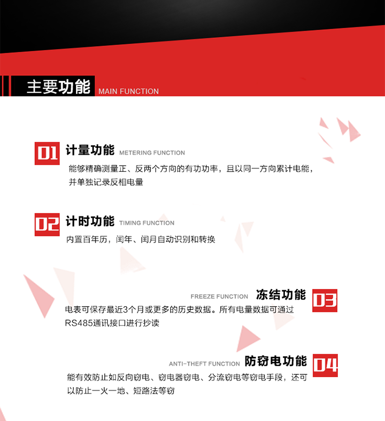 主要功能
1. 雙向計量功能
能夠精確測量正、反兩個方向的有功功率，且以同一方向累計電能，并單獨記錄反相電量。
2. 計時功能
內置百年歷，閏年、閏月自動識別和轉換。
3. 凍結功能 
電表可保存最近3個月或更多的歷史數據。所有電量數據可通過RS485通訊接口進行抄讀。
4. 防竊電功能
能有效防止如反向竊電、竊電器竊電、分流竊電等竊電手段，還可以防止一火一地、短路法等竊電。
5. 零線計量*（可選） 
火線零線分別采樣，分別計量；當功率相差10%，自動切換，有效防止竊電行為。 
6. 通訊功能
具有一路調制型紅外通訊接口、一路完全隔離的RS485通訊接口和載波模塊通信信道，方便現場維護和遠程數據采集。通訊規(guī)約遵循DL/T 645 《多功能電能表通訊規(guī)約》，并可根據用戶要求定制通訊規(guī)約。
7. 負荷開關*（可選）
負荷開關可采用內置或外置方式，當采用內置負荷開關時電能表最大電流不宜超過60A。 
8. 遠程控制功能（可選）
可根據用戶要求，對具有RS485通訊或載波通信功能的電表，內置繼電器可直接切斷用戶的用電負荷，實現遠程控制功能。