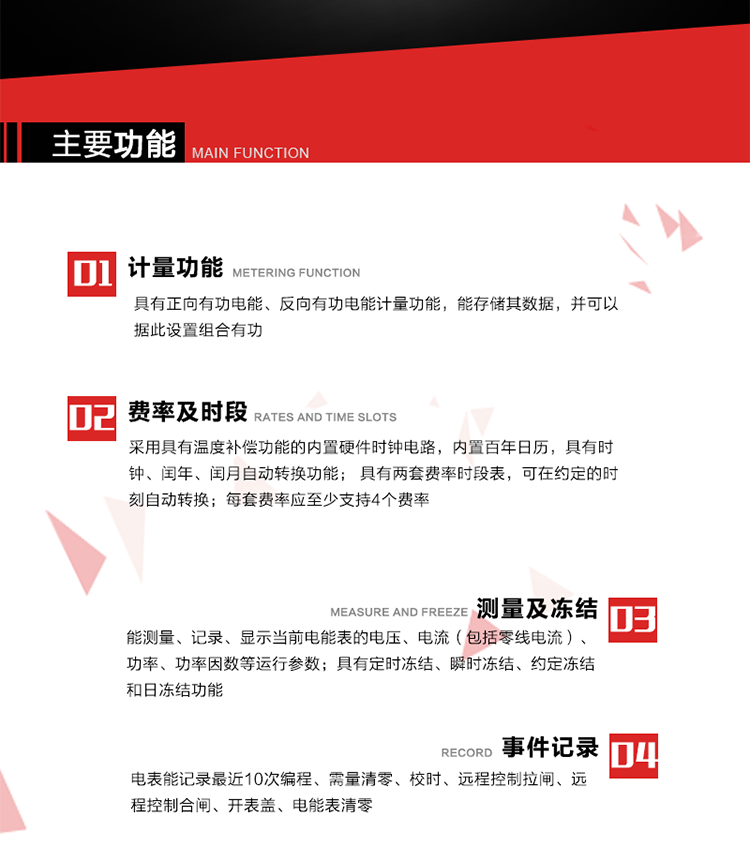 主要功能
1. 具有正向有功電能、反向有功電能計量功能，能存儲其數(shù)據(jù)，并可以據(jù)此設(shè)置組合有功。
2. 采用具有溫度補(bǔ)償功能的內(nèi)置硬件時鐘電路，內(nèi)置百年日歷，具有時鐘、閏年、閏月自動轉(zhuǎn)換功能。
3. 具有兩套費(fèi)率時段表，可在約定的時刻自動轉(zhuǎn)換；每套費(fèi)率應(yīng)至少支持4個費(fèi)率。
4. 費(fèi)控功能：通過遠(yuǎn)程售電系統(tǒng)實(shí)現(xiàn)遠(yuǎn)程費(fèi)控方式。
5. 能測量、記錄、顯示當(dāng)前電能表的電壓、電流（包括零線電流）、功率、功率因數(shù)等運(yùn)行參數(shù)。
6. 電表能記錄最近10次編程、需量清零、校時、遠(yuǎn)程控制拉閘、遠(yuǎn)程控制合閘、開表蓋、電能表清零。
7. 具有定時凍結(jié)、瞬時凍結(jié)、約定凍結(jié)和日凍結(jié)功能。
8. 通過固態(tài)介質(zhì)或虛擬介質(zhì)對電能表進(jìn)行參數(shù)設(shè)置、預(yù)存電費(fèi)、信息返寫和下發(fā)遠(yuǎn)程控制命令操作時，通過嚴(yán)格的密碼驗(yàn)證或ESAM模塊等安全認(rèn)證，確保數(shù)據(jù)傳輸安全可靠。
9. 具有一路調(diào)制型紅外通訊接口、一路完全隔離的RS485通訊接口，方便現(xiàn)場維護(hù)和遠(yuǎn)程數(shù)據(jù)采集。