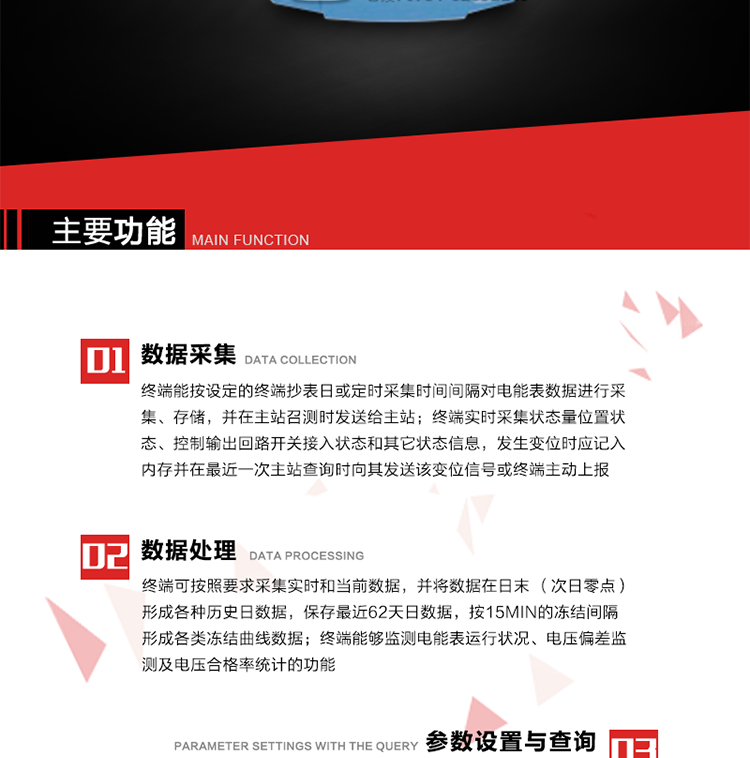 主要功能
1、數(shù)據(jù)采集器
終端能按設定的終端抄表日或定時采集時間間隔對電能表數(shù)據(jù)進行采集、存儲，并在主站召測時發(fā)送給主站，終端記錄的電能表數(shù)據(jù)，應與所連接的電能表顯示的相應數(shù)據(jù)一致。終端實時采集狀態(tài)量位置狀態(tài)、控制輸出回路開關接入狀態(tài)和其它狀態(tài)信息，發(fā)生變位時應記入內存并在最近一次主站查詢時向其發(fā)送該變位信號或終端主動上報。終端能接收電能表輸出的脈沖，并根據(jù)電能表脈沖常數(shù)Kp（imp/kWh或imp/kvarh）、TV變比KTV、TA變比KTA計算1min平均功率，并記錄當日、當月功率最大值和出現(xiàn)時間。 
終端具備電壓、電流等模擬量采集功能，測量電壓、電流、功率、功率因數(shù)等，終端具有電壓監(jiān)測越限統(tǒng)計功能，其電壓準確度等級為0.5；具有諧波數(shù)據(jù)統(tǒng)計功能，諧波分量準確度等級為1。 
2、數(shù)據(jù)處理 
終端可按照要求采集實時和當前數(shù)據(jù)；終端可按要求將采集的數(shù)據(jù)在日末（次日零點）形成各種歷史日數(shù)據(jù)，并保存最近62天日數(shù)據(jù)；終端可按要求將采集的數(shù)據(jù)按15min的凍結間隔形成各類凍結曲線數(shù)據(jù)，并保存最近30天曲線數(shù)據(jù)；終端可按要求將采集的數(shù)據(jù)在月末零點（每月1日零點）生成各種歷史月數(shù)據(jù)，并保存最近12個月的月數(shù)據(jù)。 
終端能夠監(jiān)測電能表運行狀況、電壓偏差監(jiān)測及電壓合格率統(tǒng)計的功能；終端具有按設置的功率因數(shù)分段限值對監(jiān)測點的功率因數(shù)進行分析統(tǒng)計，記錄每月功率因數(shù)越限值發(fā)生在各區(qū)段的累計時間。
3、參數(shù)設置與查詢
終端具備通過遠程或本地的方式對終端時鐘、TA變比、TV變比、電能表常數(shù)、限值參數(shù)、功率控制參數(shù)、預付費控制參數(shù)、終端參數(shù)、抄表參數(shù)等進行讀取與設置的功能。 
4、控制功能 
終端具備的控制功能主要分為功率定值控制（時段功控、廠休功控、營業(yè)報停功控、當前功率下浮功控）、電量定值控制（月電控、購電控）、保電/剔除、遠方控制這四大類。 